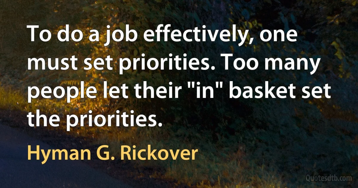 To do a job effectively, one must set priorities. Too many people let their "in" basket set the priorities. (Hyman G. Rickover)