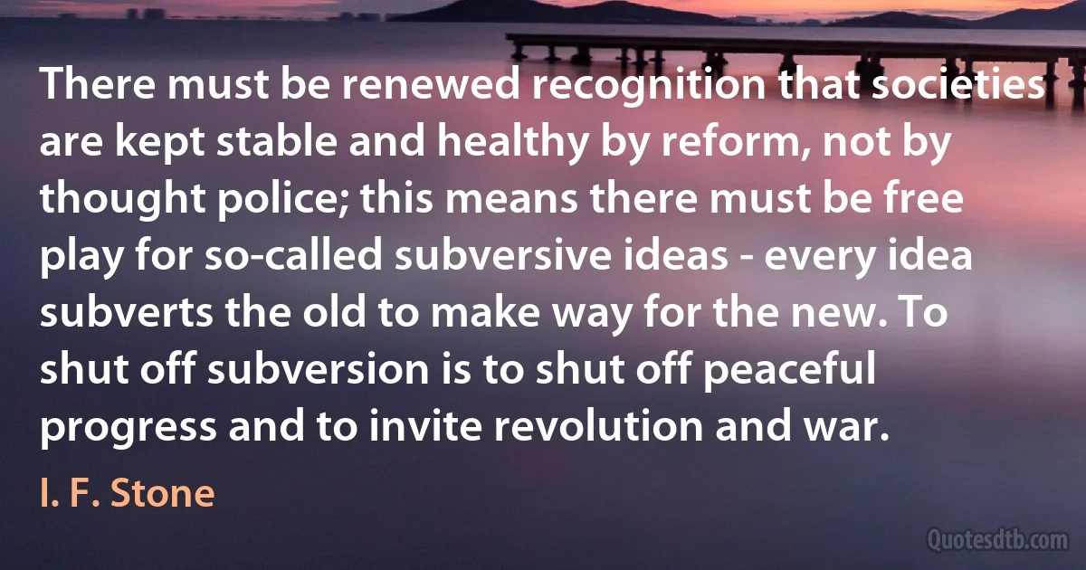 There must be renewed recognition that societies are kept stable and healthy by reform, not by thought police; this means there must be free play for so-called subversive ideas - every idea subverts the old to make way for the new. To shut off subversion is to shut off peaceful progress and to invite revolution and war. (I. F. Stone)