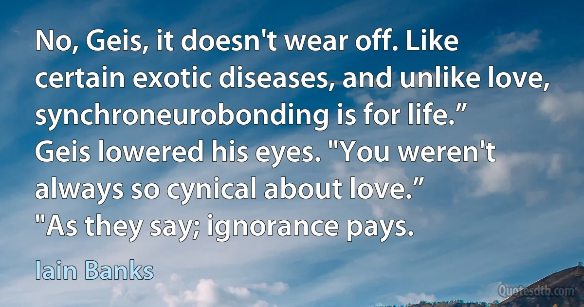 No, Geis, it doesn't wear off. Like certain exotic diseases, and unlike love, synchroneurobonding is for life.”
Geis lowered his eyes. "You weren't always so cynical about love.”
"As they say; ignorance pays. (Iain Banks)