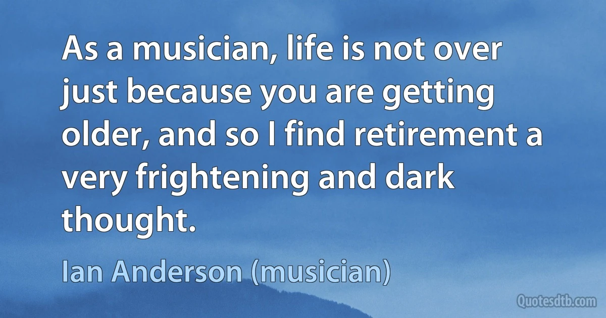 As a musician, life is not over just because you are getting older, and so I find retirement a very frightening and dark thought. (Ian Anderson (musician))