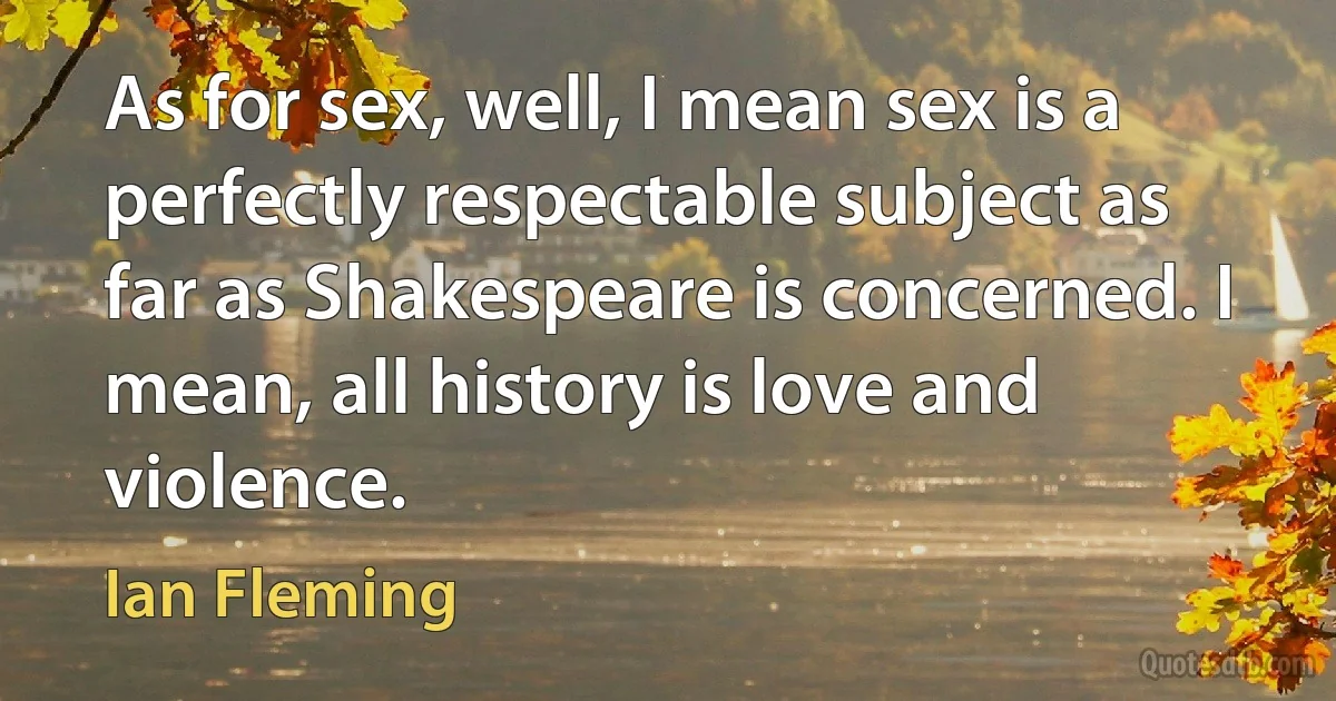 As for sex, well, I mean sex is a perfectly respectable subject as far as Shakespeare is concerned. I mean, all history is love and violence. (Ian Fleming)