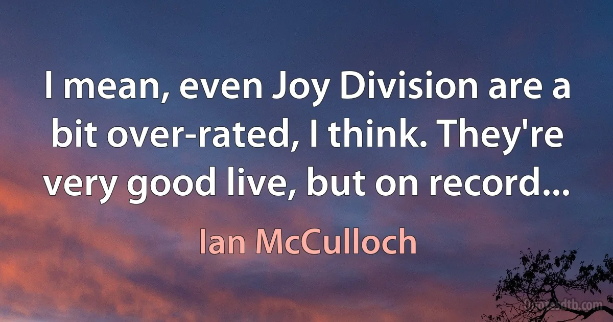 I mean, even Joy Division are a bit over-rated, I think. They're very good live, but on record... (Ian McCulloch)