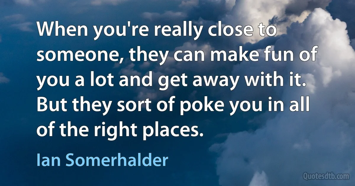 When you're really close to someone, they can make fun of you a lot and get away with it. But they sort of poke you in all of the right places. (Ian Somerhalder)