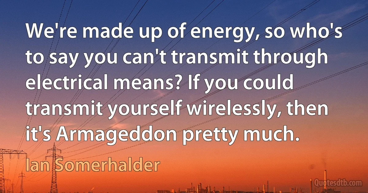 We're made up of energy, so who's to say you can't transmit through electrical means? If you could transmit yourself wirelessly, then it's Armageddon pretty much. (Ian Somerhalder)