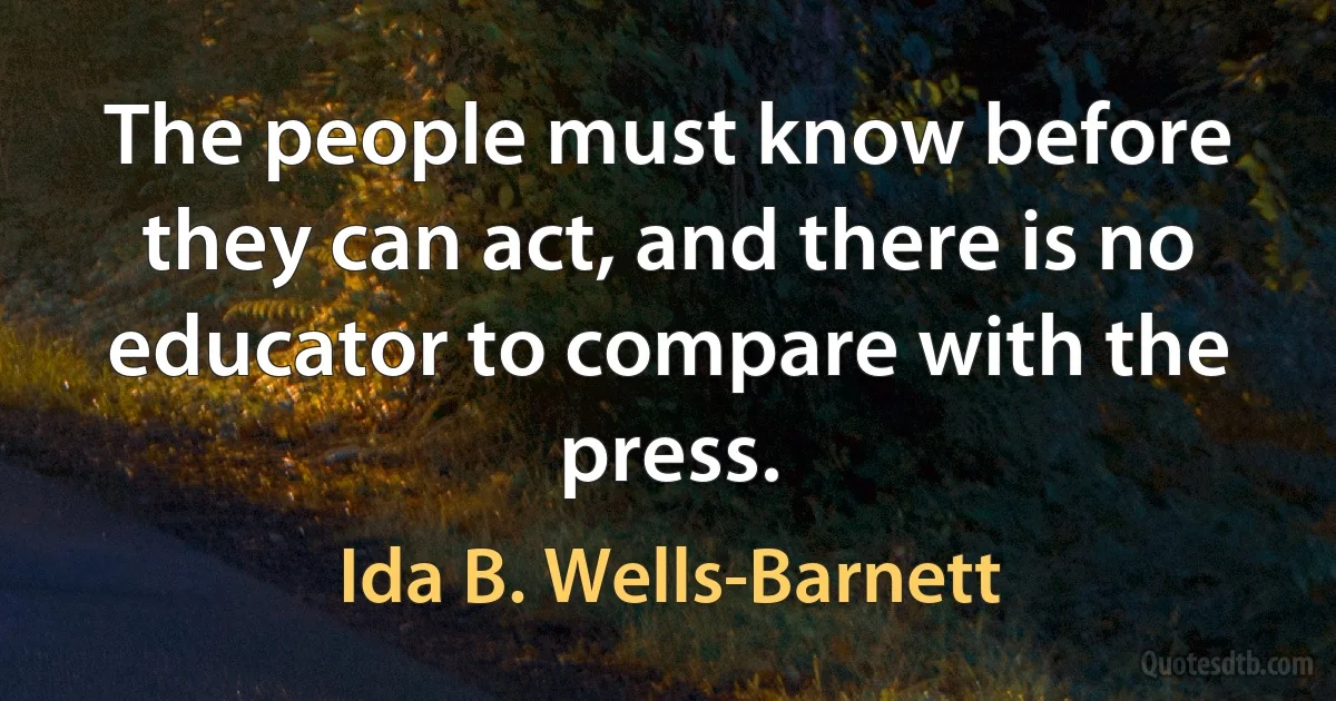 The people must know before they can act, and there is no educator to compare with the press. (Ida B. Wells-Barnett)