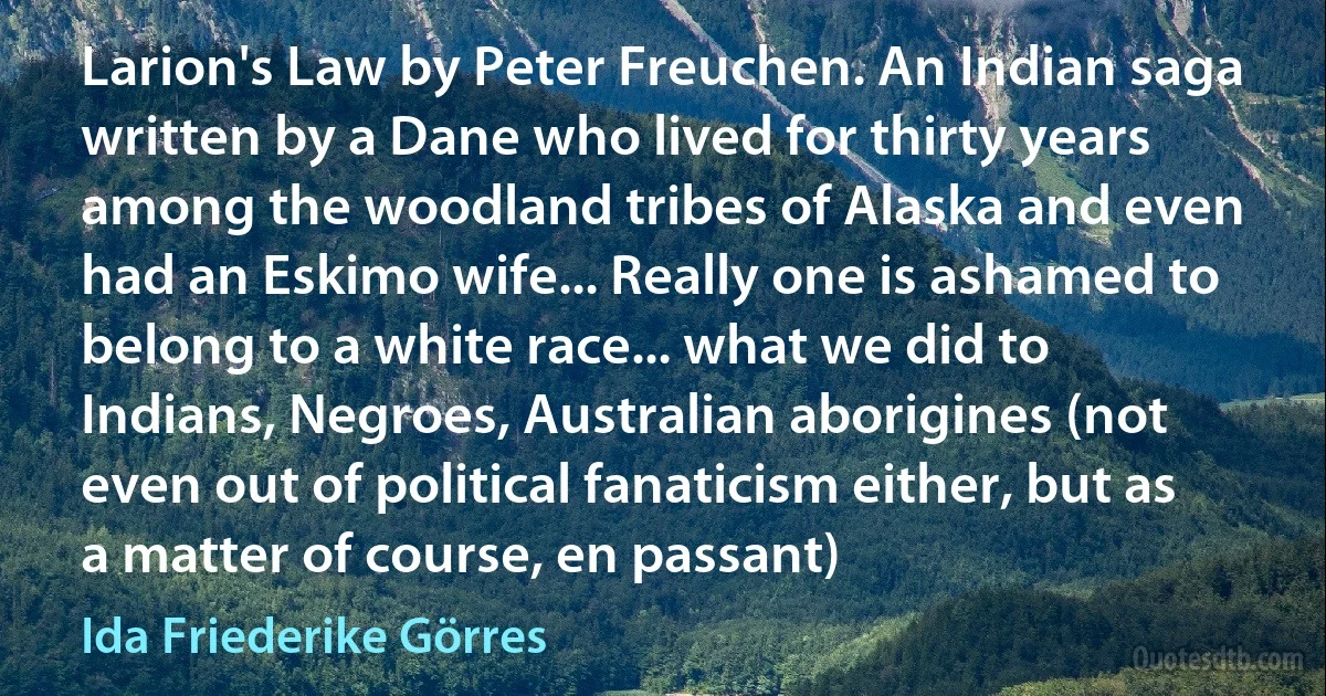 Larion's Law by Peter Freuchen. An Indian saga written by a Dane who lived for thirty years among the woodland tribes of Alaska and even had an Eskimo wife... Really one is ashamed to belong to a white race... what we did to Indians, Negroes, Australian aborigines (not even out of political fanaticism either, but as a matter of course, en passant) (Ida Friederike Görres)