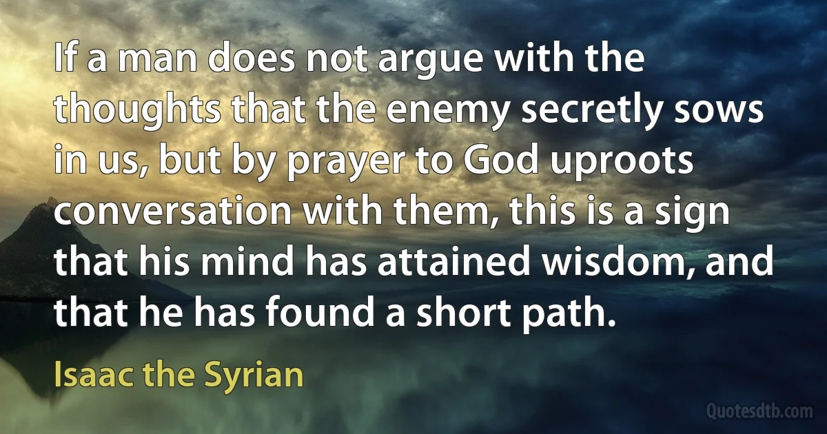If a man does not argue with the thoughts that the enemy secretly sows in us, but by prayer to God uproots conversation with them, this is a sign that his mind has attained wisdom, and that he has found a short path. (Isaac the Syrian)