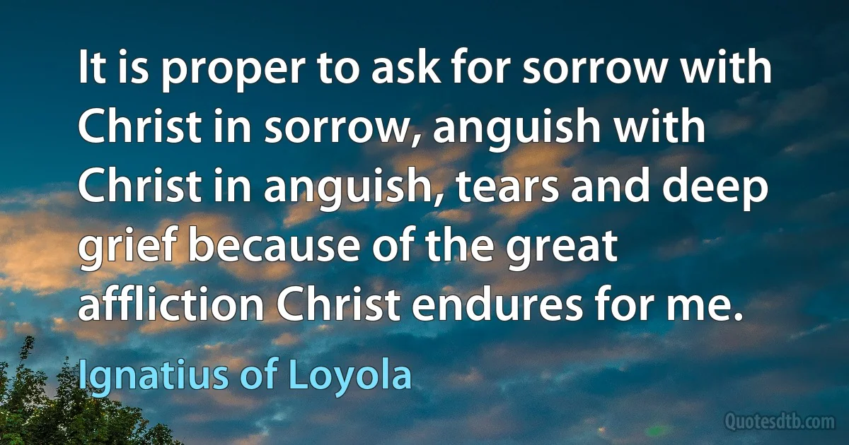 It is proper to ask for sorrow with Christ in sorrow, anguish with Christ in anguish, tears and deep grief because of the great affliction Christ endures for me. (Ignatius of Loyola)