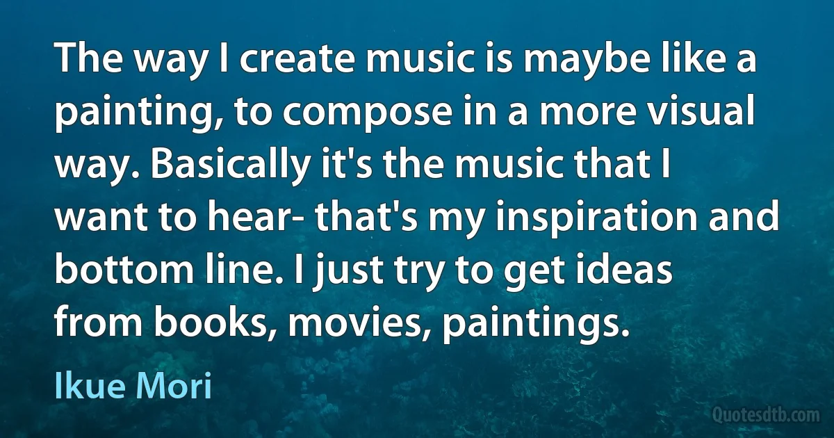 The way I create music is maybe like a painting, to compose in a more visual way. Basically it's the music that I want to hear- that's my inspiration and bottom line. I just try to get ideas from books, movies, paintings. (Ikue Mori)