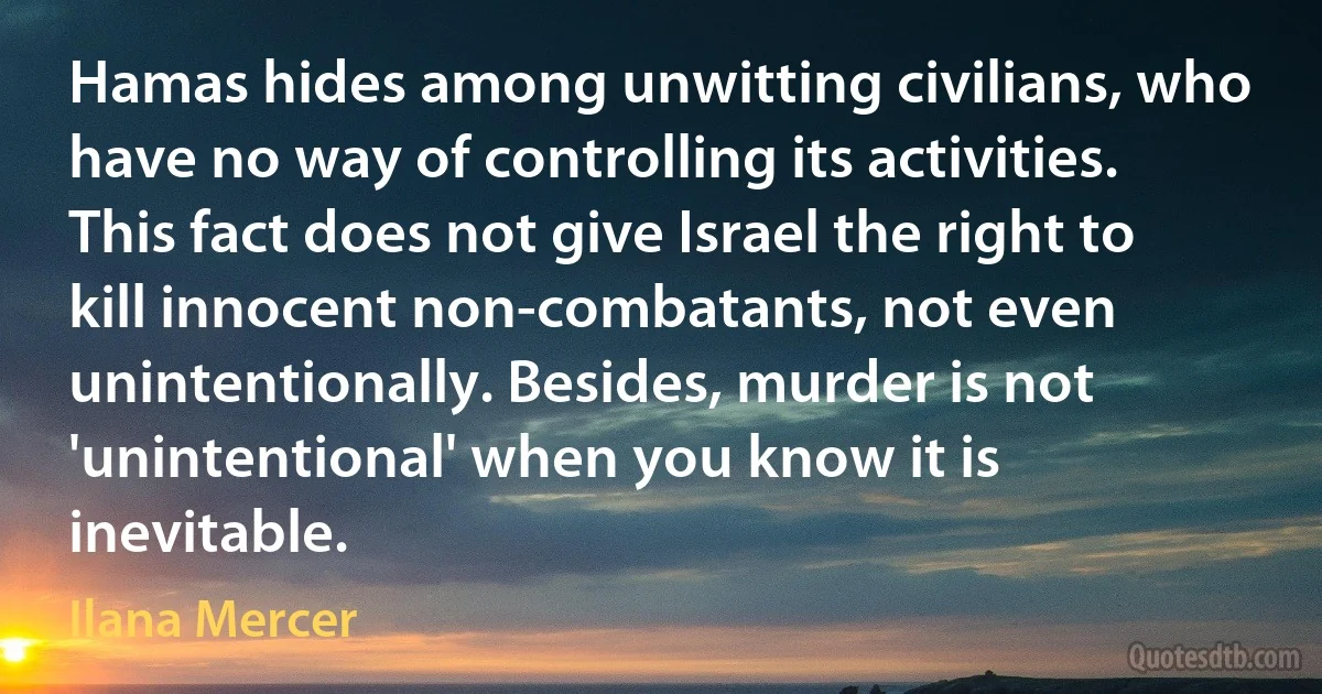 Hamas hides among unwitting civilians, who have no way of controlling its activities. This fact does not give Israel the right to kill innocent non-combatants, not even unintentionally. Besides, murder is not 'unintentional' when you know it is inevitable. (Ilana Mercer)