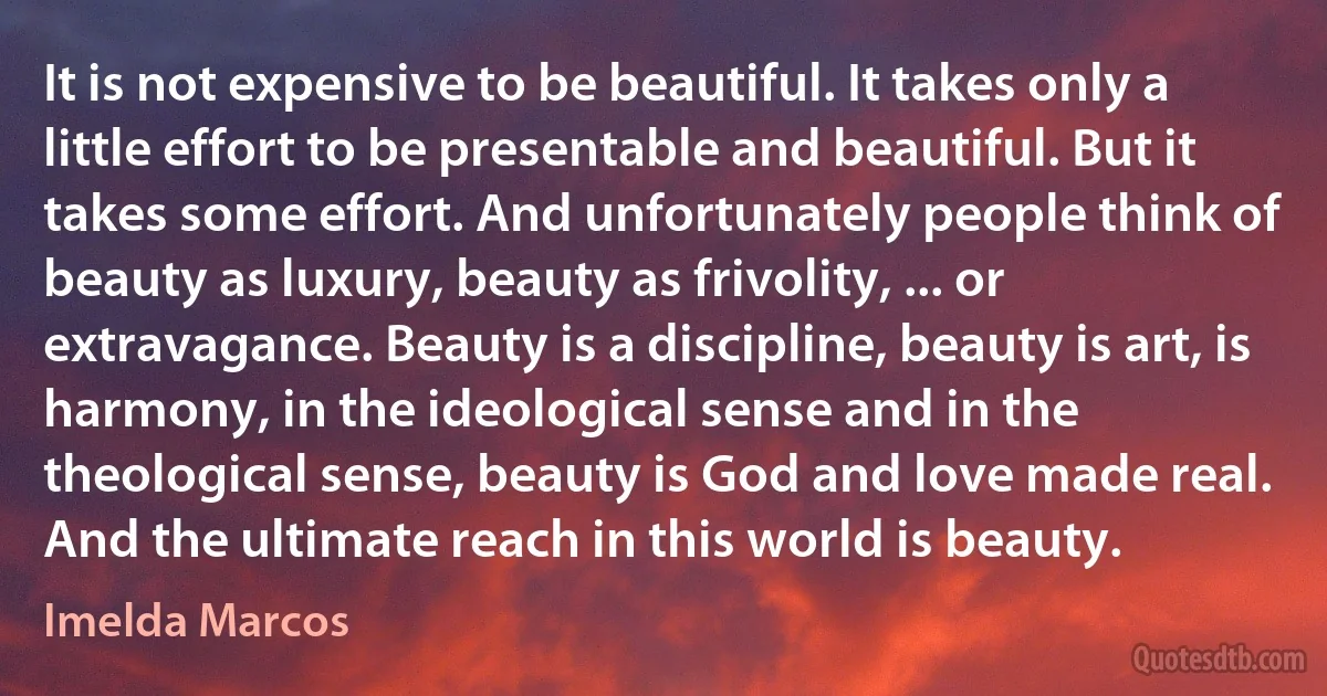 It is not expensive to be beautiful. It takes only a little effort to be presentable and beautiful. But it takes some effort. And unfortunately people think of beauty as luxury, beauty as frivolity, ... or extravagance. Beauty is a discipline, beauty is art, is harmony, in the ideological sense and in the theological sense, beauty is God and love made real. And the ultimate reach in this world is beauty. (Imelda Marcos)