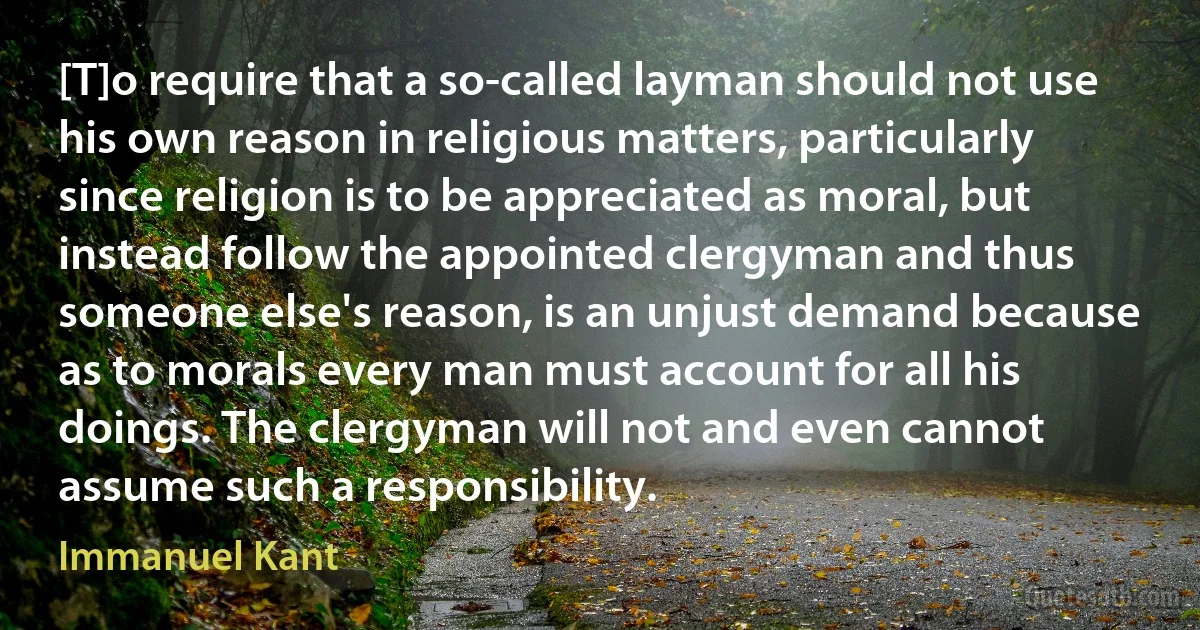 [T]o require that a so-called layman should not use his own reason in religious matters, particularly since religion is to be appreciated as moral, but instead follow the appointed clergyman and thus someone else's reason, is an unjust demand because as to morals every man must account for all his doings. The clergyman will not and even cannot assume such a responsibility. (Immanuel Kant)