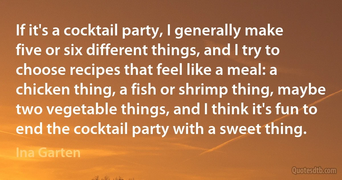 If it's a cocktail party, I generally make five or six different things, and I try to choose recipes that feel like a meal: a chicken thing, a fish or shrimp thing, maybe two vegetable things, and I think it's fun to end the cocktail party with a sweet thing. (Ina Garten)