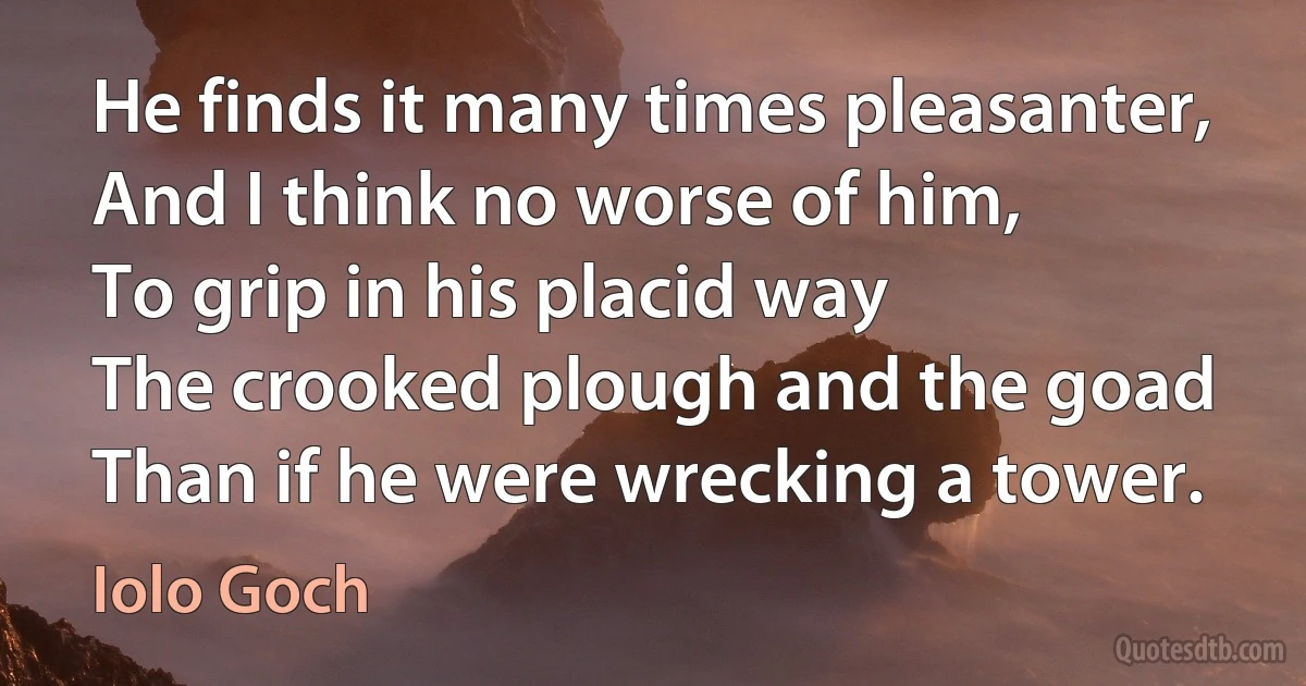 He finds it many times pleasanter,
And I think no worse of him,
To grip in his placid way
The crooked plough and the goad
Than if he were wrecking a tower. (Iolo Goch)