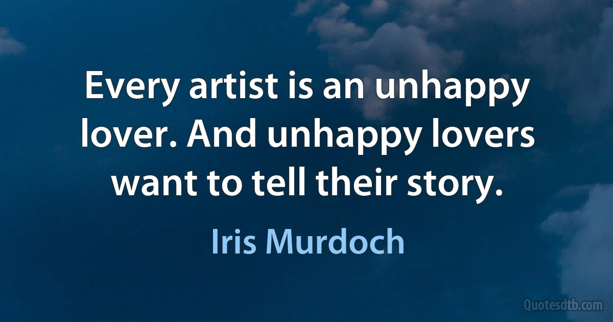 Every artist is an unhappy lover. And unhappy lovers want to tell their story. (Iris Murdoch)