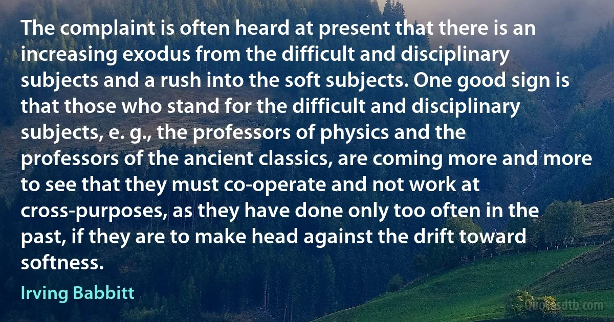 The complaint is often heard at present that there is an increasing exodus from the difficult and disciplinary subjects and a rush into the soft subjects. One good sign is that those who stand for the difficult and disciplinary subjects, e. g., the professors of physics and the professors of the ancient classics, are coming more and more to see that they must co-operate and not work at cross-purposes, as they have done only too often in the past, if they are to make head against the drift toward softness. (Irving Babbitt)