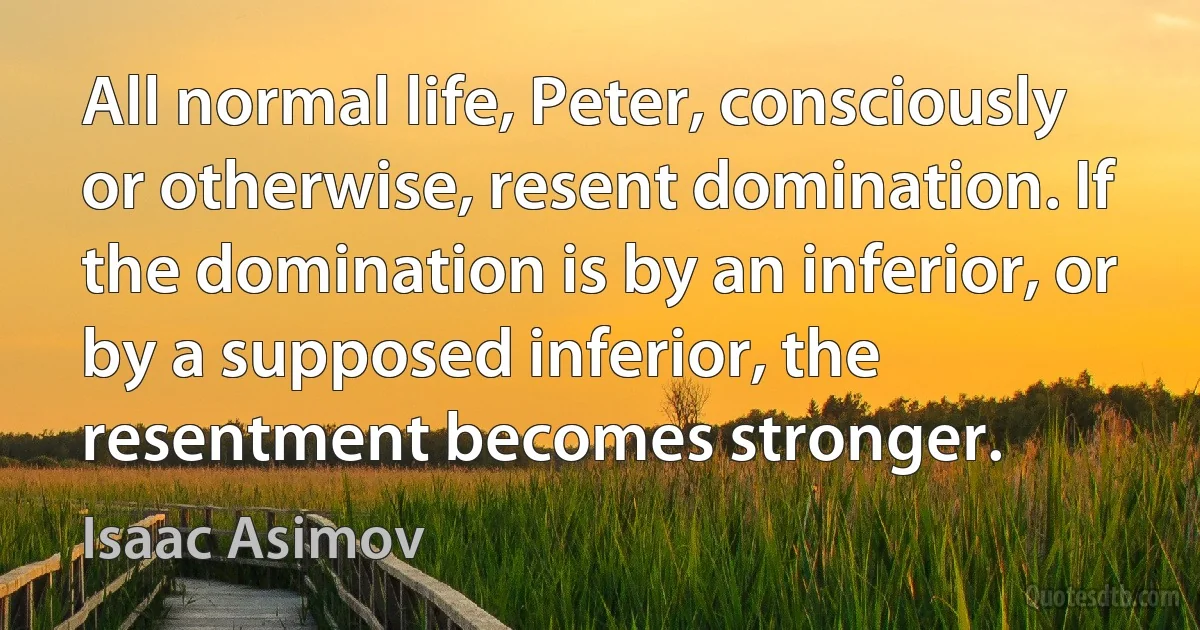 All normal life, Peter, consciously or otherwise, resent domination. If the domination is by an inferior, or by a supposed inferior, the resentment becomes stronger. (Isaac Asimov)