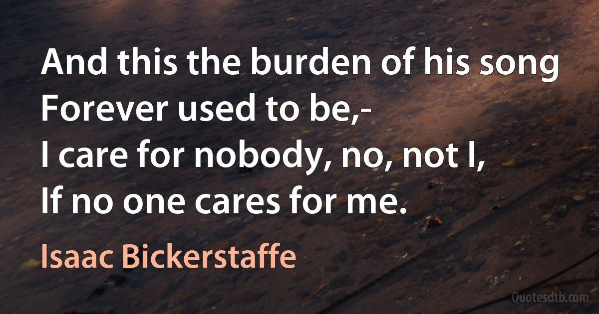 And this the burden of his song
Forever used to be,-
I care for nobody, no, not I,
If no one cares for me. (Isaac Bickerstaffe)