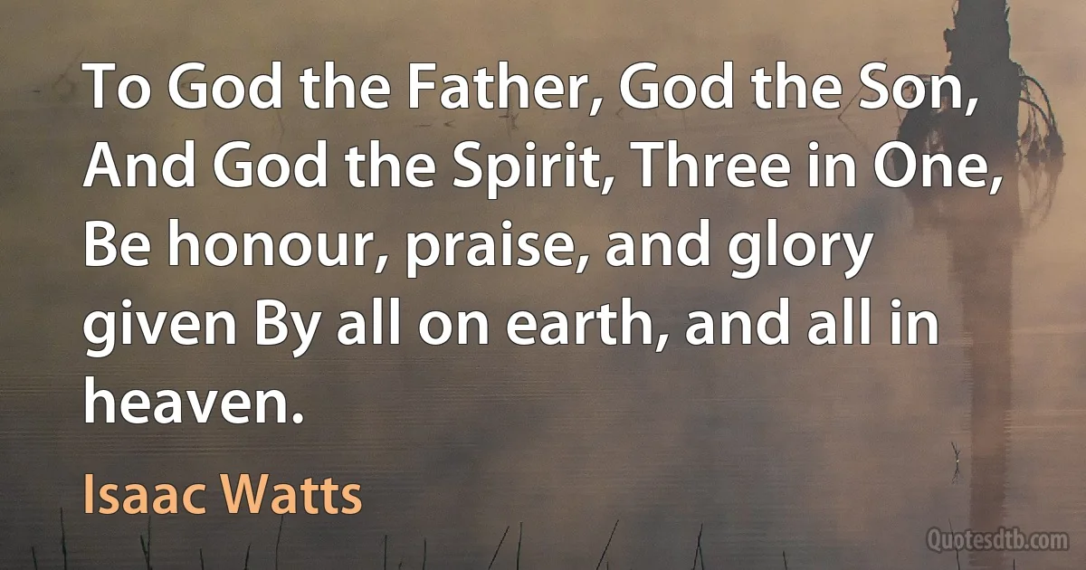 To God the Father, God the Son, And God the Spirit, Three in One, Be honour, praise, and glory given By all on earth, and all in heaven. (Isaac Watts)