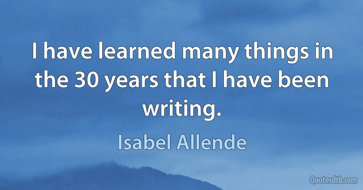 I have learned many things in the 30 years that I have been writing. (Isabel Allende)