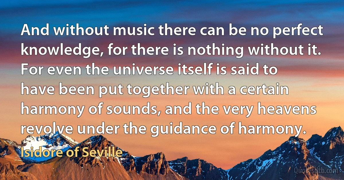 And without music there can be no perfect knowledge, for there is nothing without it. For even the universe itself is said to have been put together with a certain harmony of sounds, and the very heavens revolve under the guidance of harmony. (Isidore of Seville)