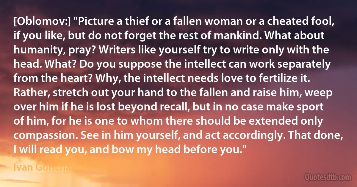 [Oblomov:] "Picture a thief or a fallen woman or a cheated fool, if you like, but do not forget the rest of mankind. What about humanity, pray? Writers like yourself try to write only with the head. What? Do you suppose the intellect can work separately from the heart? Why, the intellect needs love to fertilize it. Rather, stretch out your hand to the fallen and raise him, weep over him if he is lost beyond recall, but in no case make sport of him, for he is one to whom there should be extended only compassion. See in him yourself, and act accordingly. That done, I will read you, and bow my head before you." (Ivan Goncharov)