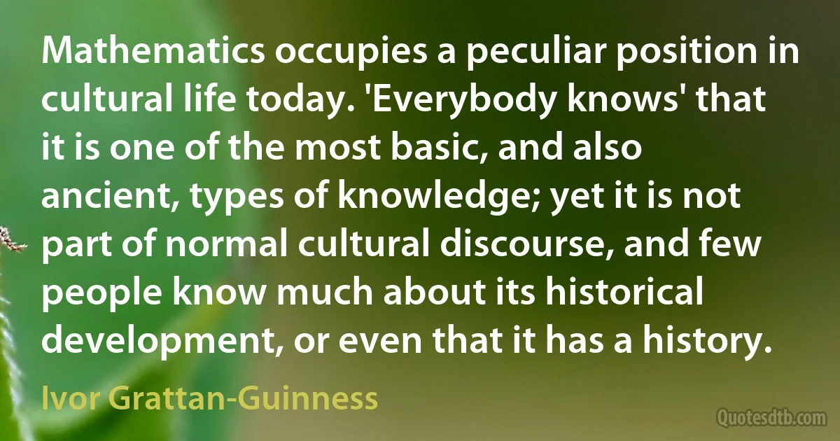 Mathematics occupies a peculiar position in cultural life today. 'Everybody knows' that it is one of the most basic, and also ancient, types of knowledge; yet it is not part of normal cultural discourse, and few people know much about its historical development, or even that it has a history. (Ivor Grattan-Guinness)