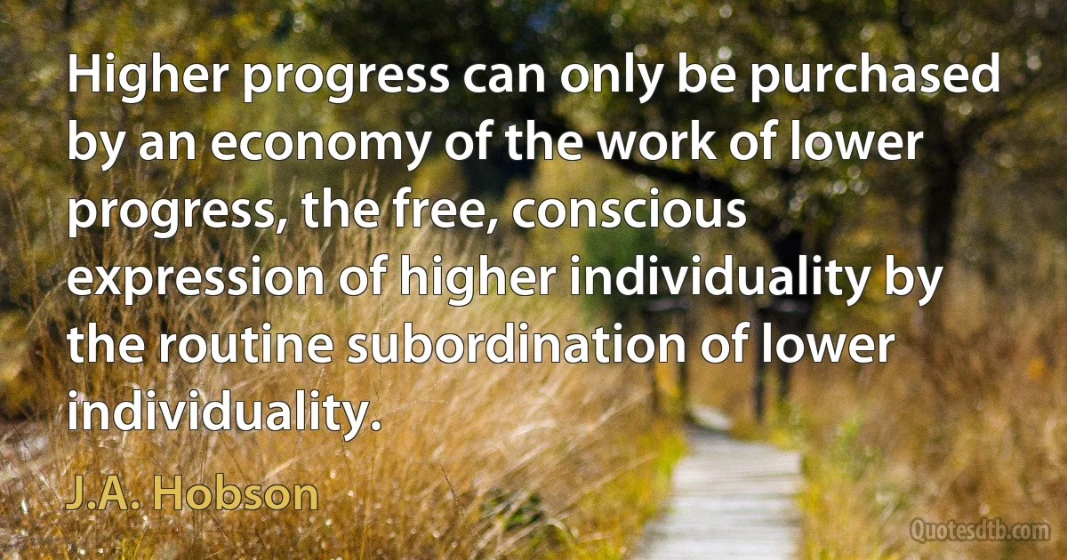 Higher progress can only be purchased by an economy of the work of lower progress, the free, conscious expression of higher individuality by the routine subordination of lower individuality. (J.A. Hobson)