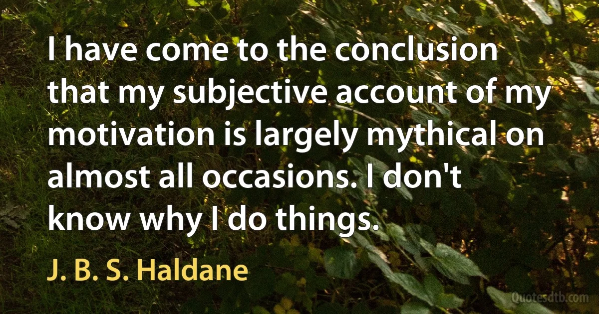 I have come to the conclusion that my subjective account of my motivation is largely mythical on almost all occasions. I don't know why I do things. (J. B. S. Haldane)