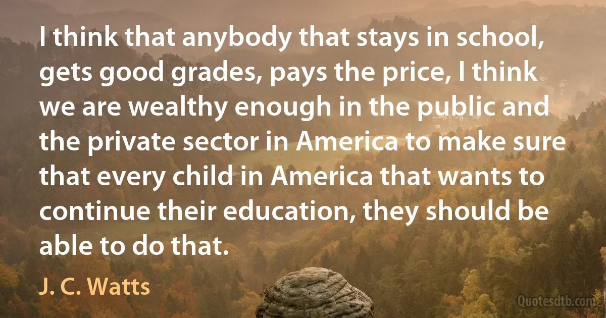 I think that anybody that stays in school, gets good grades, pays the price, I think we are wealthy enough in the public and the private sector in America to make sure that every child in America that wants to continue their education, they should be able to do that. (J. C. Watts)