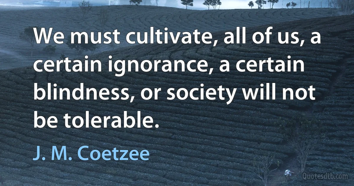 We must cultivate, all of us, a certain ignorance, a certain blindness, or society will not be tolerable. (J. M. Coetzee)