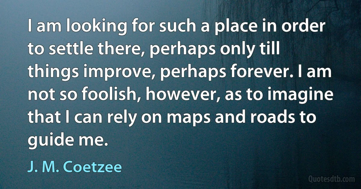 I am looking for such a place in order to settle there, perhaps only till things improve, perhaps forever. I am not so foolish, however, as to imagine that I can rely on maps and roads to guide me. (J. M. Coetzee)