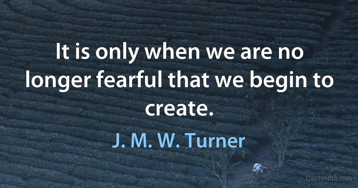 It is only when we are no longer fearful that we begin to create. (J. M. W. Turner)