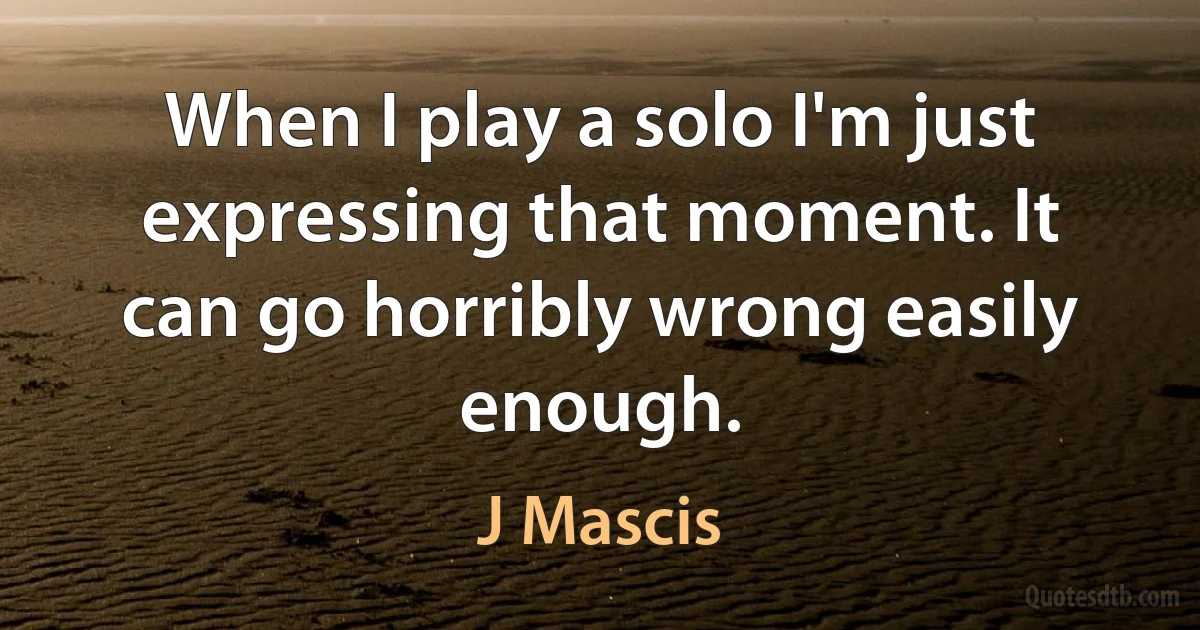 When I play a solo I'm just expressing that moment. It can go horribly wrong easily enough. (J Mascis)