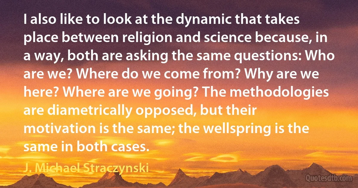 I also like to look at the dynamic that takes place between religion and science because, in a way, both are asking the same questions: Who are we? Where do we come from? Why are we here? Where are we going? The methodologies are diametrically opposed, but their motivation is the same; the wellspring is the same in both cases. (J. Michael Straczynski)