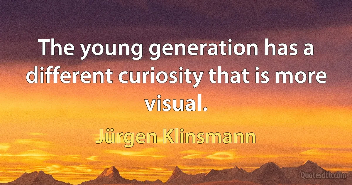 The young generation has a different curiosity that is more visual. (Jürgen Klinsmann)