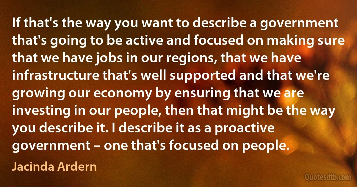 If that's the way you want to describe a government that's going to be active and focused on making sure that we have jobs in our regions, that we have infrastructure that's well supported and that we're growing our economy by ensuring that we are investing in our people, then that might be the way you describe it. I describe it as a proactive government – one that's focused on people. (Jacinda Ardern)