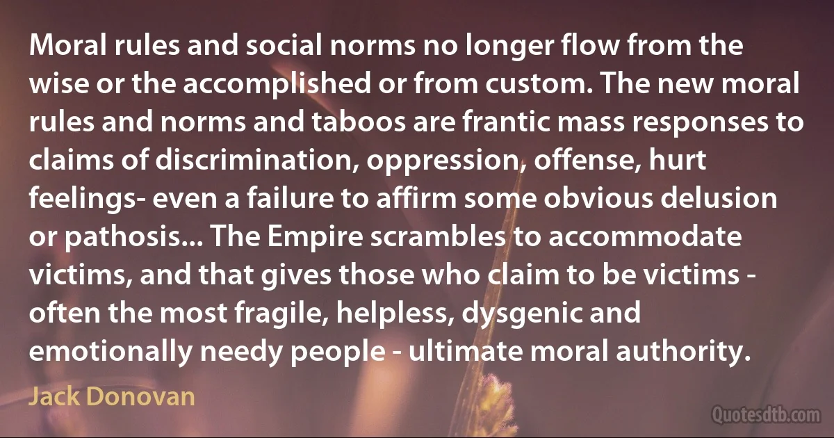 Moral rules and social norms no longer flow from the wise or the accomplished or from custom. The new moral rules and norms and taboos are frantic mass responses to claims of discrimination, oppression, offense, hurt feelings- even a failure to affirm some obvious delusion or pathosis... The Empire scrambles to accommodate victims, and that gives those who claim to be victims - often the most fragile, helpless, dysgenic and emotionally needy people - ultimate moral authority. (Jack Donovan)