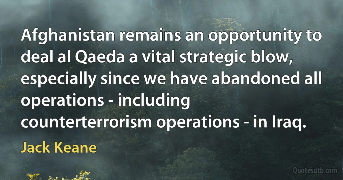 Afghanistan remains an opportunity to deal al Qaeda a vital strategic blow, especially since we have abandoned all operations - including counterterrorism operations - in Iraq. (Jack Keane)