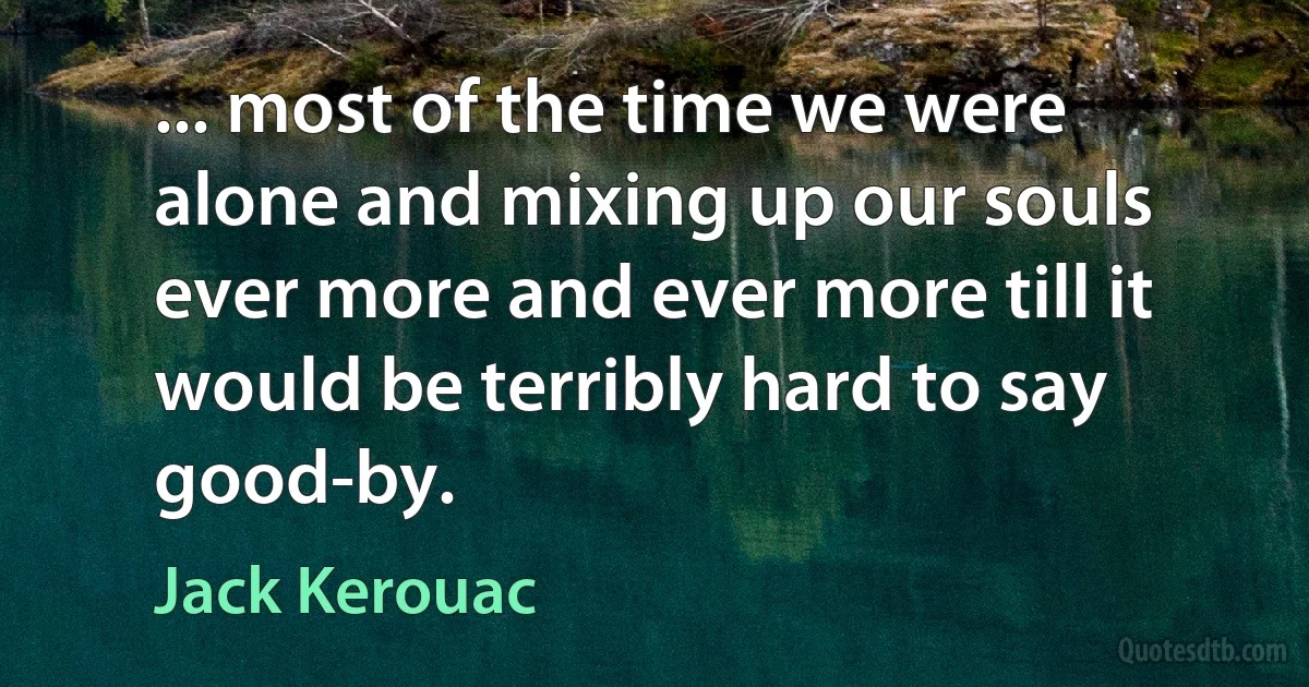 ... most of the time we were alone and mixing up our souls ever more and ever more till it would be terribly hard to say good-by. (Jack Kerouac)