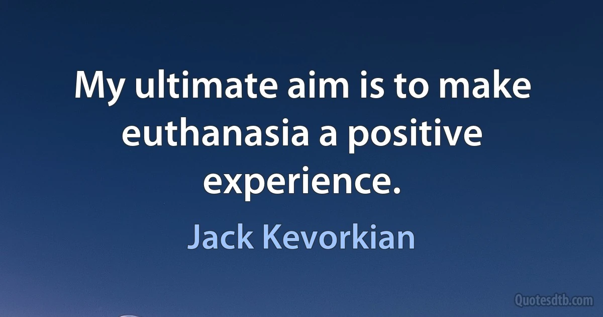 My ultimate aim is to make euthanasia a positive experience. (Jack Kevorkian)