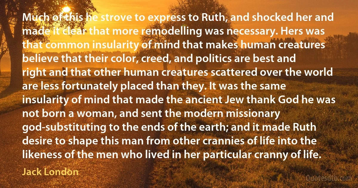 Much of this he strove to express to Ruth, and shocked her and made it clear that more remodelling was necessary. Hers was that common insularity of mind that makes human creatures believe that their color, creed, and politics are best and right and that other human creatures scattered over the world are less fortunately placed than they. It was the same insularity of mind that made the ancient Jew thank God he was not born a woman, and sent the modern missionary god-substituting to the ends of the earth; and it made Ruth desire to shape this man from other crannies of life into the likeness of the men who lived in her particular cranny of life. (Jack London)