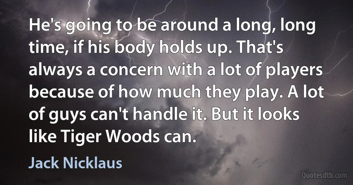 He's going to be around a long, long time, if his body holds up. That's always a concern with a lot of players because of how much they play. A lot of guys can't handle it. But it looks like Tiger Woods can. (Jack Nicklaus)