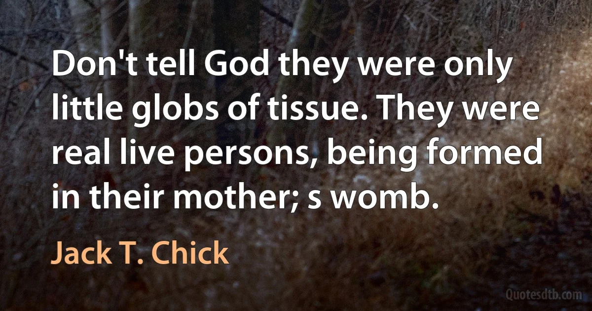 Don't tell God they were only little globs of tissue. They were real live persons, being formed in their mother; s womb. (Jack T. Chick)