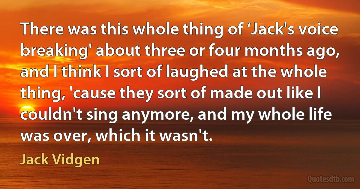 There was this whole thing of ‘Jack's voice breaking' about three or four months ago, and I think I sort of laughed at the whole thing, 'cause they sort of made out like I couldn't sing anymore, and my whole life was over, which it wasn't. (Jack Vidgen)