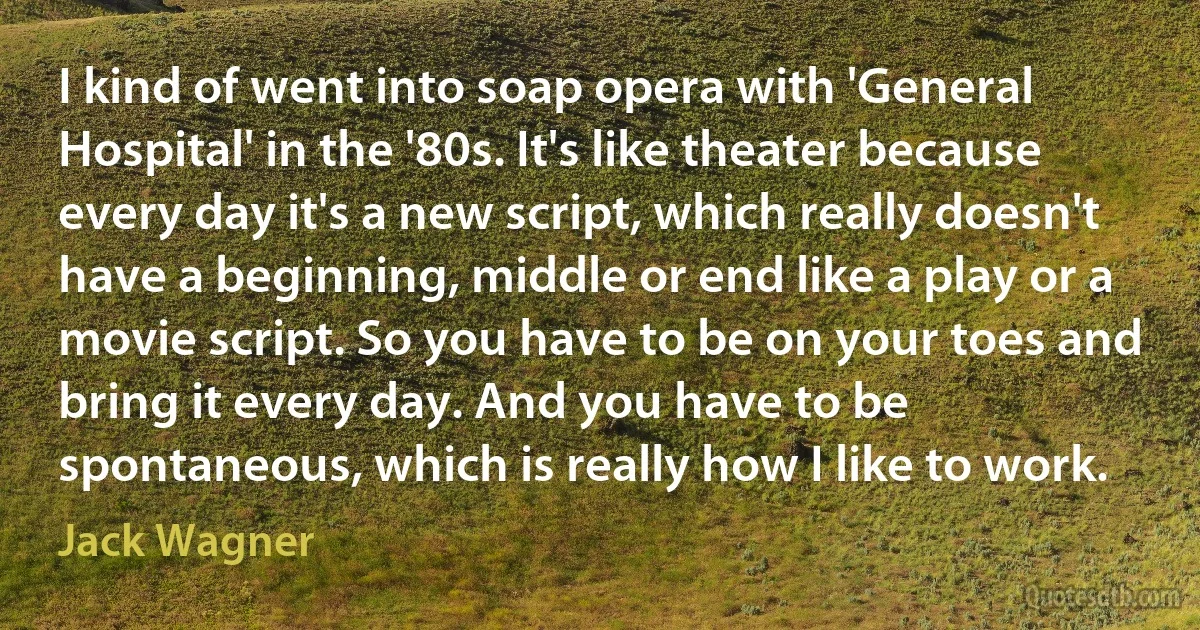 I kind of went into soap opera with 'General Hospital' in the '80s. It's like theater because every day it's a new script, which really doesn't have a beginning, middle or end like a play or a movie script. So you have to be on your toes and bring it every day. And you have to be spontaneous, which is really how I like to work. (Jack Wagner)