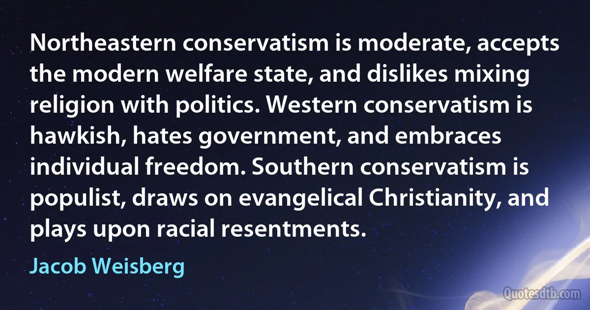 Northeastern conservatism is moderate, accepts the modern welfare state, and dislikes mixing religion with politics. Western conservatism is hawkish, hates government, and embraces individual freedom. Southern conservatism is populist, draws on evangelical Christianity, and plays upon racial resentments. (Jacob Weisberg)