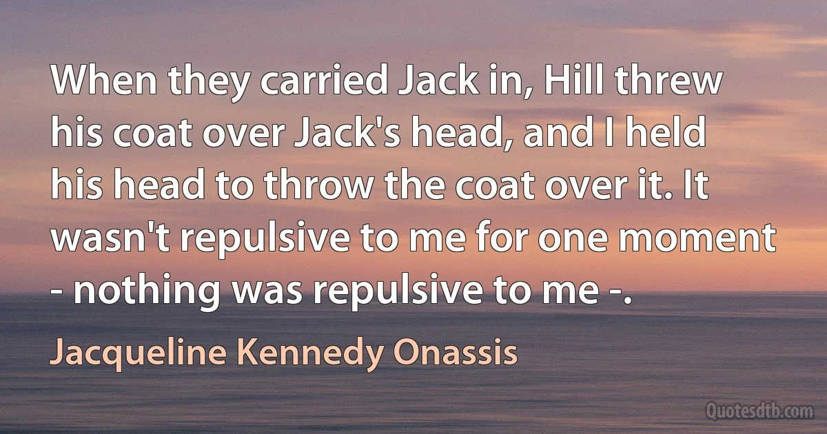 When they carried Jack in, Hill threw his coat over Jack's head, and I held his head to throw the coat over it. It wasn't repulsive to me for one moment - nothing was repulsive to me -. (Jacqueline Kennedy Onassis)