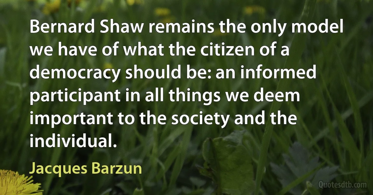 Bernard Shaw remains the only model we have of what the citizen of a democracy should be: an informed participant in all things we deem important to the society and the individual. (Jacques Barzun)