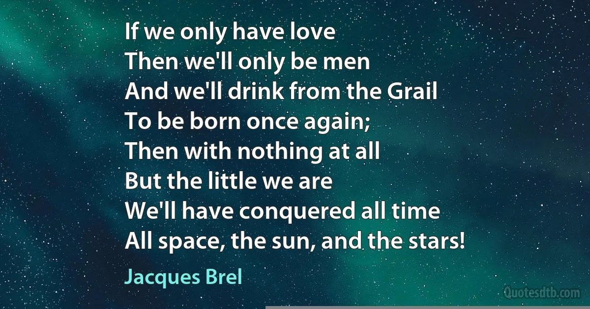 If we only have love
Then we'll only be men
And we'll drink from the Grail
To be born once again;
Then with nothing at all
But the little we are
We'll have conquered all time
All space, the sun, and the stars! (Jacques Brel)